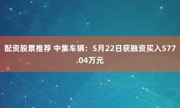 配资股票推荐 中集车辆：5月22日获融资买入577.04万元