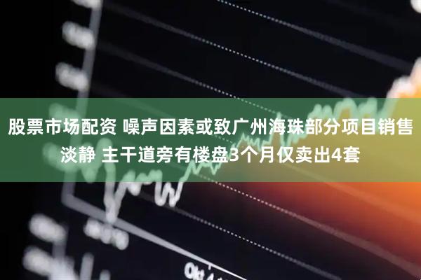 股票市场配资 噪声因素或致广州海珠部分项目销售淡静 主干道旁有楼盘3个月仅卖出4套