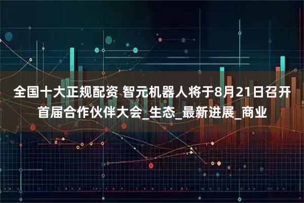全国十大正规配资 智元机器人将于8月21日召开首届合作伙伴大会_生态_最新进展_商业