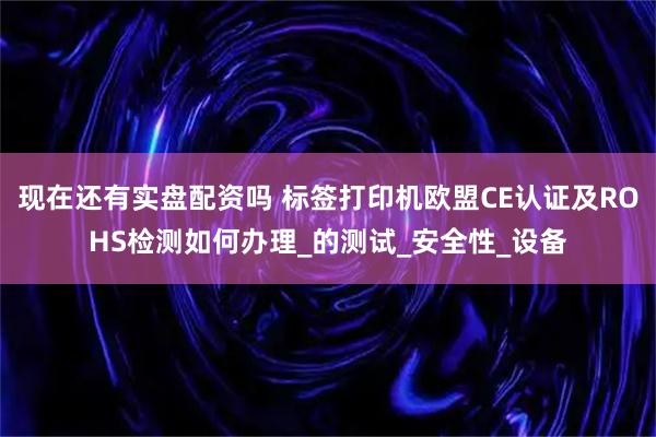 现在还有实盘配资吗 标签打印机欧盟CE认证及ROHS检测如何办理_的测试_安全性_设备