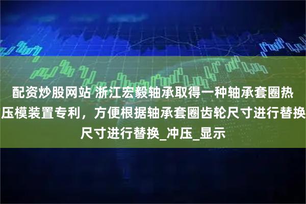 配资炒股网站 浙江宏毅轴承取得一种轴承套圈热处理变形的压模装置专利，方便根据轴承套圈齿轮尺寸进行替换_冲压_显示