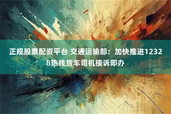 正规股票配资平台 交通运输部：加快推进12328热线货车司机接诉即办