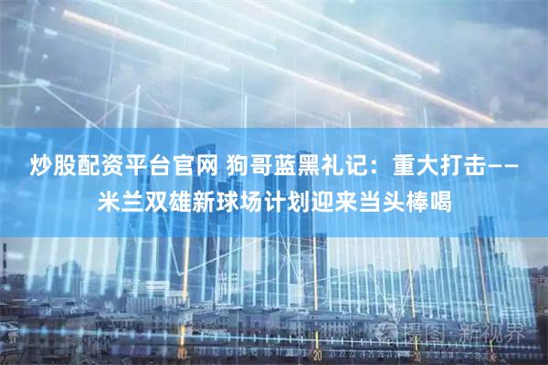 炒股配资平台官网 狗哥蓝黑礼记：重大打击——米兰双雄新球场计划迎来当头棒喝