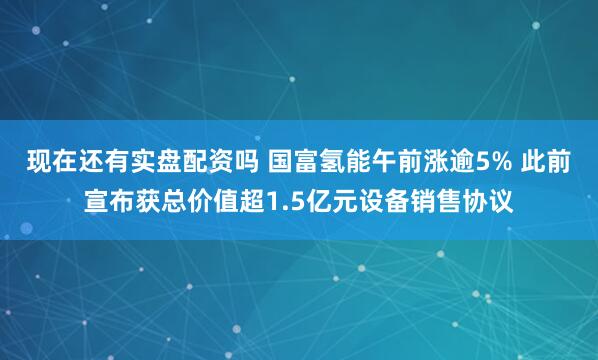 现在还有实盘配资吗 国富氢能午前涨逾5% 此前宣布获总价值超1.5亿元设备销售协议
