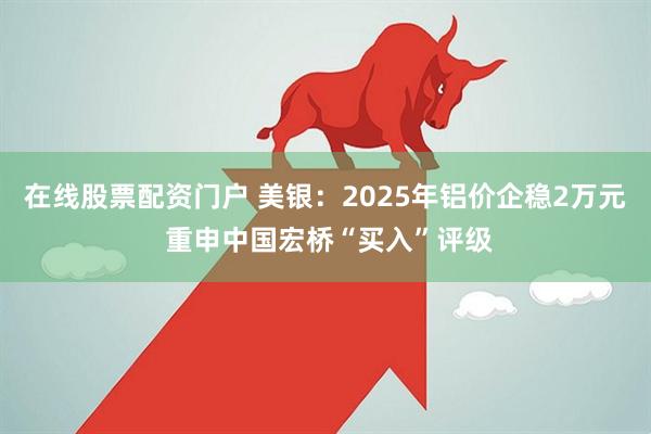 在线股票配资门户 美银：2025年铝价企稳2万元 重申中国宏桥“买入”评级