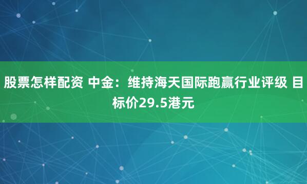股票怎样配资 中金：维持海天国际跑赢行业评级 目标价29.5港元