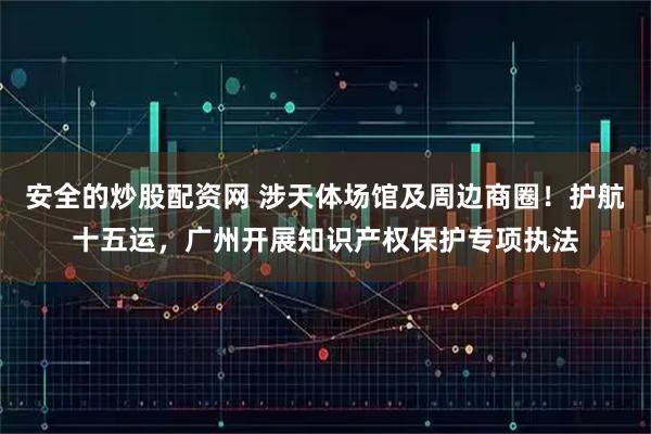 安全的炒股配资网 涉天体场馆及周边商圈！护航十五运，广州开展知识产权保护专项执法