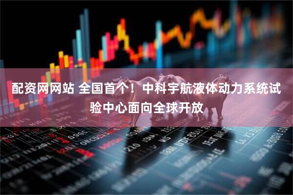 配资网网站 全国首个！中科宇航液体动力系统试验中心面向全球开放