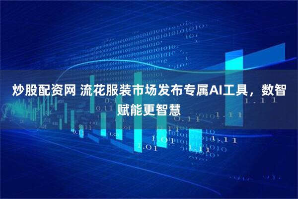 炒股配资网 流花服装市场发布专属AI工具，数智赋能更智慧
