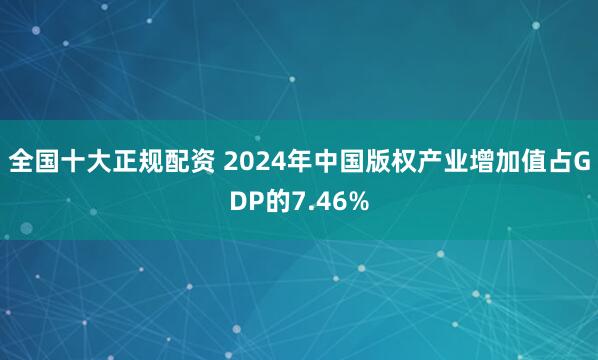 全国十大正规配资 2024年中国版权产业增加值占GDP的7.46%