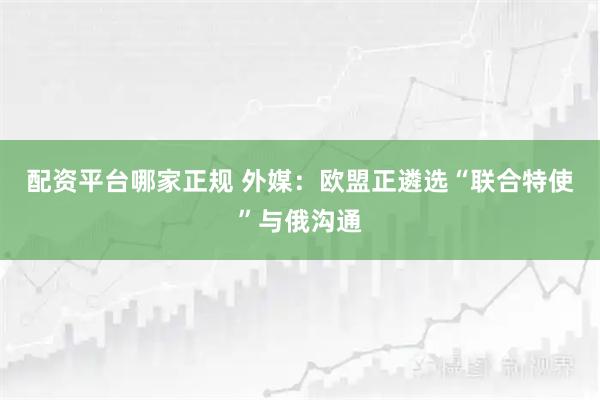 配资平台哪家正规 外媒：欧盟正遴选“联合特使”与俄沟通