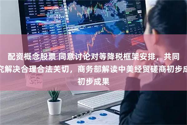 配资概念股票 同意讨论对等降税框架安排，共同研究解决合理合法关切，商务部解读中美经贸磋商初步成果